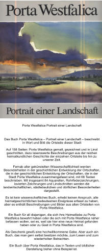 Porta Westfalica Portrait einer Landschaft     Das Buch Porta Westfalica – Portrait einer Landschaft – beschreibt in Wort und Bild die Ortsteile dieser Stadt  Auf 158 Seiten: Porta Westfalica gemalt, gezeichnet und in Linol geschnitten, dazu lesenswerte Beschreibungen aus der reichen heimatkundlichen Geschichte der einzelnen Ortsteile bis hin zu unserer Zeit.  Fernab aller gekünstelten Wissenschaftlichkeit werden Besonderheiten in der geschichtlichen Entwicklung der Ortschaften, die in der geschichtlichen Entwicklung der Ortschaften, die in der Stadt Porta Westfalica zusammengefasst sind, mit 66 Texten beschrieben. Mit insgesamt 84 Aquarellen, Rohrfederzeichnungen, lavierten Zeichnungen und Linolschnitten werden die landwirtschaftlichen, städtebaulichen und dörflichen Besonderheiten dargestellt.  Es ist kein wissenschaftliches Buch, erhebt keinen Anspruch, alle heimatgeschichtlichen bedeutsamen Ereignisse erfasst zu haben, aber es enthält Beschreibungen und Bilder aus allen Ortsteilen von Porta Westfalica.  Ein Buch für all diejenigen, die sich ihre Heimatliebe zu Porta Westfalica bewahrt haben oder die sich mit Porta Westfalica näher befassen wollen, sei es, weil sie hier eine neue Heimat gefunden haben oder zu Gast in Porta Westfalica sind.  Als Geschenk gewiß eine hochwillkommene Gabe. Aber auch ein Buch, das man gern selbst besitzen möchte, zum Lesen und zum wiederholten Betrachten.  Ein Buch über Porta Westfalica, das in Texten und bildlicher Darstellung bisher ohne Beispiel ist.