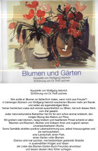 Aquarelle von Wolfgang Heinrich Einführung von Dr. Rolf Lachner  Wie wollte er Blumen so farbenfroh malen, wenn nicht aus Freude?! In bisherigen Büchern von Wolfgang Heinrich erscheinen Blumen mehr am Rande und selten als eigenständiges Motiv. Seiner heimlichen Liebe sich einmal ausschließlich zu öffnen, hat sich dieses Werk zum Ziel gesetzt. Jeder naturverbundene Betrachter hat ihn für sich schon einmal entdeckt, den innigen Bezug des Malers zur Flora. Mit großem oder kleinem, riesig breitem und haarfeinem Pinsel schenkt er allen Bäumen und Büschen, Blumen und Gräsern ihren und zugleich seinen unverwechselbaren Wuchs. Seine Gemälde strahlen positive Lebensstimmung aus, selbst hinauszugehen und sie nachzuerleben: eine Landschaft, einen Park, einen Garten voller Blumen. Ebenso sind mal spontan, mal bedachtsam gesteckte Sträuße in auserwählten Krügen und Vasen der Liebe des Blumen-Garten-Buch-Freundes anvertraut und lassen dessen Herz höher schlagen.