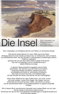 Sylt in Aquarellen von Wolfgang Heinrich und Texten von Annemarie Winger  Seit seinem ersten Besuch im Jahre 1965 zog es den Maler Wolfgang Heinrich immer wieder auf diese Insel. Im Verlaufe der Jahre entstand ein beträchtliches Werk, das der Künstler in verschiedenen Ausstellungen seinem Publikum zugänglich gemacht hat und aus dem seine Liebe zu dieser Insel spricht. Das hat uns begeistert und zur Veröffentlichung in diesem Bildband ermutigt.  In gleicher Weise persönlich engagiert sind die Texte geschrieben. Sie stammen aus der Feder einer Sylterin. Annemarie Winger aus Keitum, bekannt durch ihre schriftstellerische Arbeit für verschiedene Publikation über Sylt und durch ihre Orts- und Inselführungen, hat den Künstler bei seinen Exkursionen auf der Insel begleitet.  Möge dieser Bildband den alten Syltfreunden „ihre Insel“ einmal aus einer anderen, neuen Sicht zeigen, den Gästen, die zum ersten Mal auf die Insel kommen, helfen, Sylt kennen zu lernen, und die ambitionierten Maler und Kunstinteressierten zu eigener Kreativität anregen.  Die in diesem Buch reproduzierten Aquarelle sowie weitere Bilder von der Insel hat der Verlag in Kommission übernommen. Sie können bei den auf der Insel geplanten Ausstellungen im Original beurteilt und auch erworben werden.