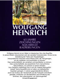 Wolfgang Heinrich ist ein Maler im klassischen Sinn des Begriffes. In seinen Bildern dokumentiert sich der sensible Farbenkünstler. Immer ist die Gestaltung der Farbe sein Hauptanliegen. Interpretationen brauchen seine Werke nicht, die Titel genügen, um sie verstehen und erschließen zu können. Das Landschaftsbild, als verstehen und erschließen zu können. Das Landschaftsbild, als wesentliche Form menschlichen Naturerlebens, ist Leitmotiv in seinen Arbeiten. Vom Zeitgeist unabhängig hat er sich ein intaktes Naturgefühl bewart. Seine Aquarelle sind vor allem von ästhetischen Aspekten getragen. In seinen gegenständlichen Bildern, durch den Duktus der Handschrift und die Farbwahl vereinfacht gestaltet, entdecken wir das Bedürfnis nach Erhaltung des Schönen, des Lebenswerten, ein überzeugendes Umwelt-Engagement